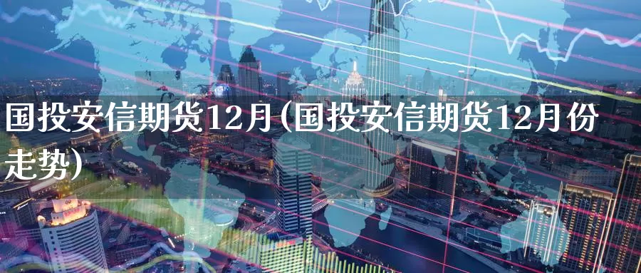 国投安信期货12月(国投安信期货12月份走势)_https://www.hbxsqx.com_白银期货手续费_第1张