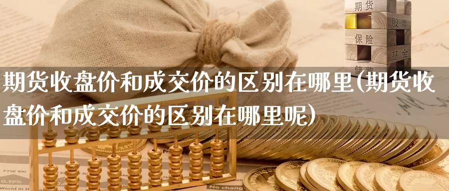 期货收盘价和成交价的区别在哪里(期货收盘价和成交价的区别在哪里呢)_https://www.hbxsqx.com_白银期货直播室_第1张