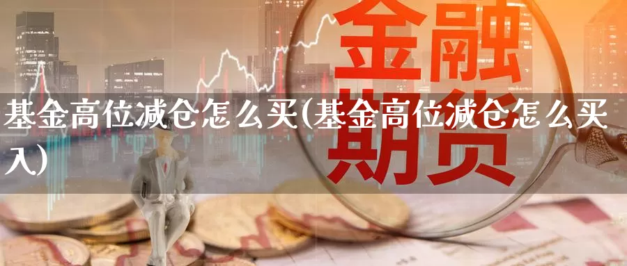 基金高位减仓怎么买(基金高位减仓怎么买入)_https://www.hbxsqx.com_白银期货手续费_第1张