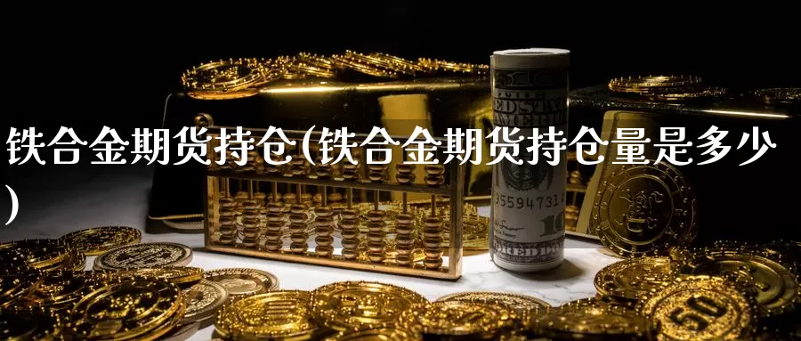 铁合金期货持仓(铁合金期货持仓量是多少)_https://www.hbxsqx.com_白银期货直播室_第1张