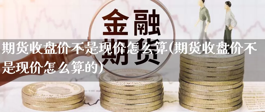 期货收盘价不是现价怎么算(期货收盘价不是现价怎么算的)_https://www.hbxsqx.com_白银期货手续费_第1张