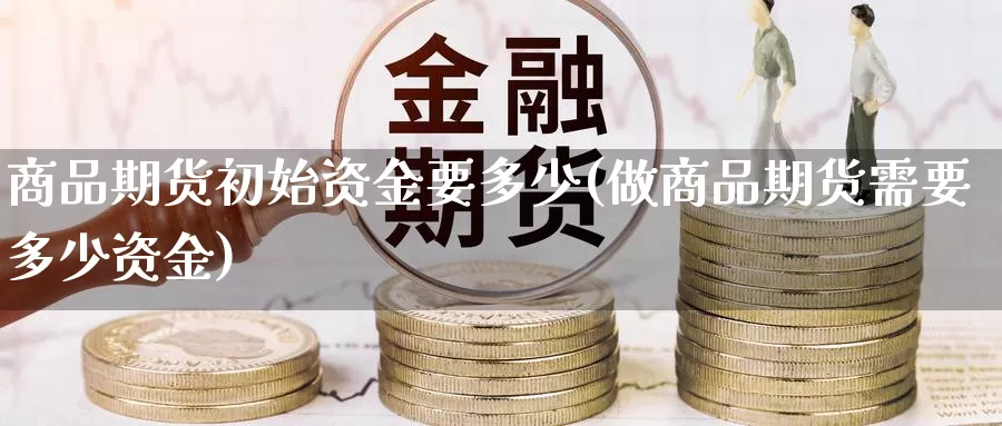 商品期货初始资金要多少(做商品期货需要多少资金)_https://www.hbxsqx.com_白银期货直播间_第1张